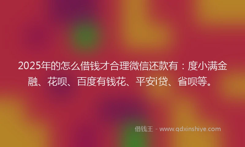 2025年的怎么借钱才合理微信还款有：度小满金融、花呗、百度有钱花、平安i贷、省呗等。