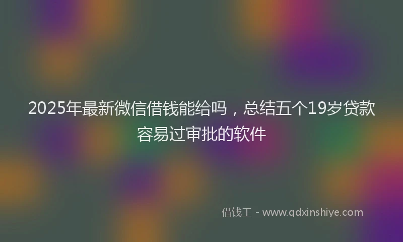 2025年最新微信借钱能给吗，总结五个19岁贷款容易过审批的软件