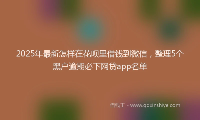 2025年最新怎样在花呗里借钱到微信，整理5个黑户逾期必下网贷app名单