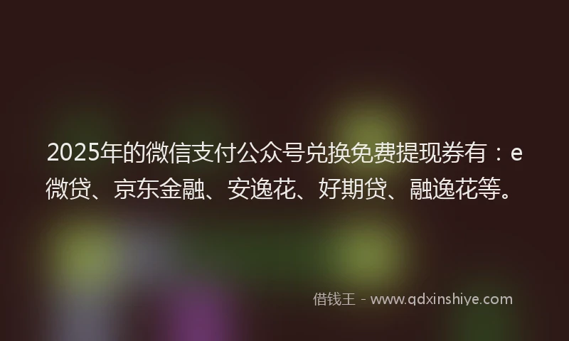 2025年的微信支付公众号兑换免费提现券有：e微贷、京东金融、安逸花、好期贷、融逸花等。