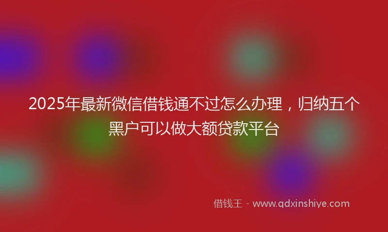 2025年最新微信借钱通不过怎么办理，归纳五个黑户可以做大额贷款平台