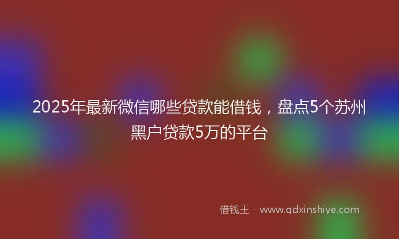 2025年最新微信哪些贷款能借钱，盘点5个苏州黑户贷款5万的平台