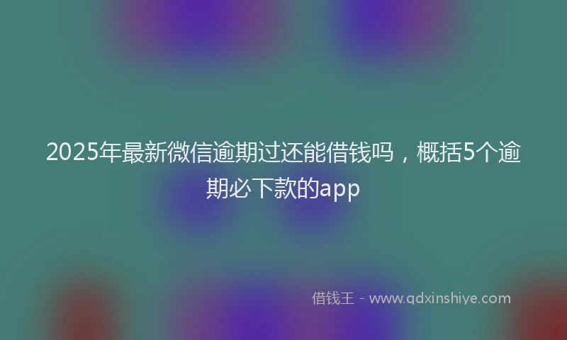 2025年最新微信逾期过还能借钱吗，概括5个逾期必下款的app