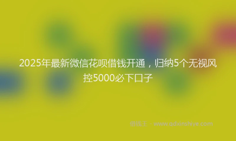 2025年最新微信花呗借钱开通，归纳5个无视风控5000必下口子