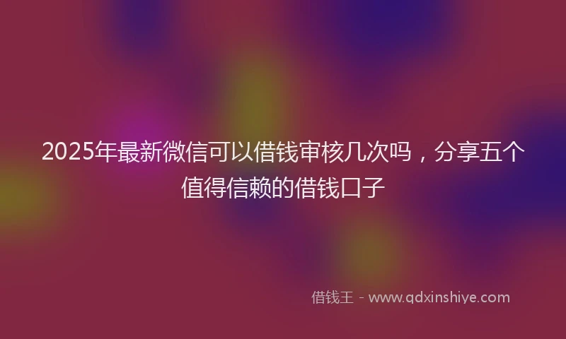 2025年最新微信可以借钱审核几次吗，分享五个值得信赖的借钱口子