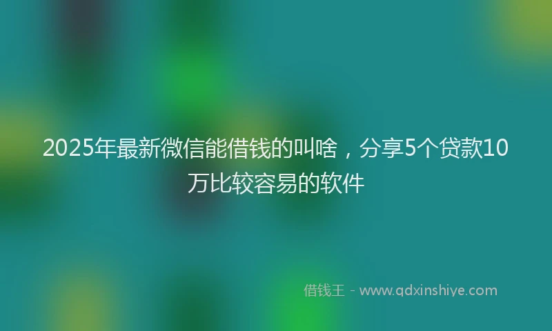 2025年最新微信能借钱的叫啥，分享5个贷款10万比较容易的软件