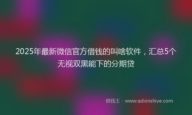 2025年最新微信官方借钱的叫啥软件，汇总5个无视双黑能下的分期贷