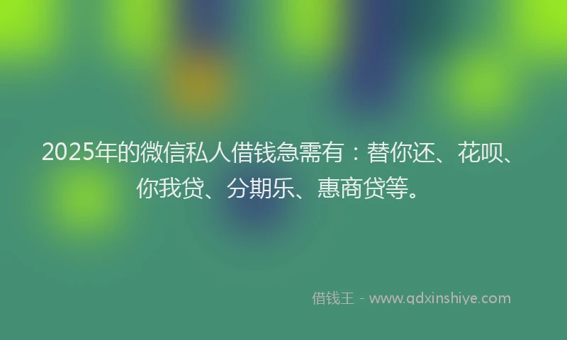 2025年的微信私人借钱急需有：替你还、花呗、你我贷、分期乐、惠商贷等。