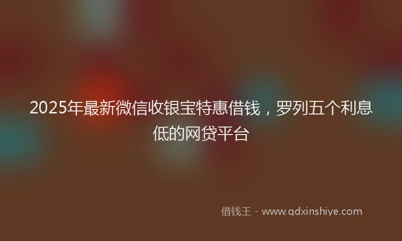 2025年最新微信收银宝特惠借钱，罗列五个利息低的网贷平台