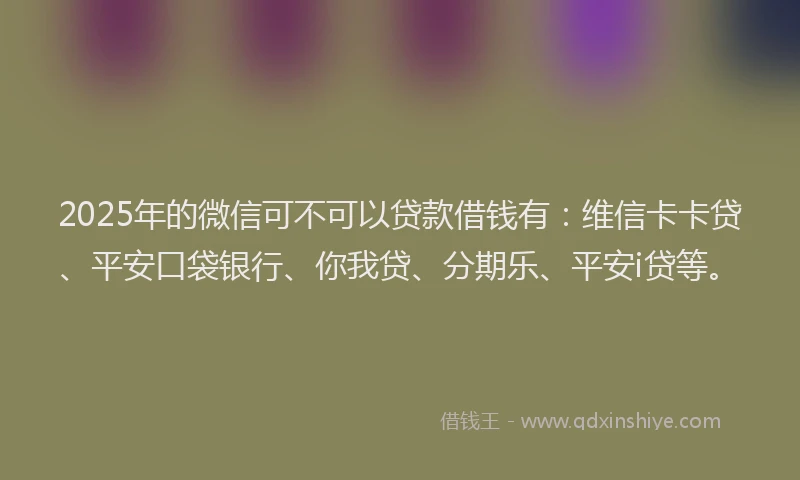 2025年的微信可不可以贷款借钱有：维信卡卡贷、平安口袋银行、你我贷、分期乐、平安i贷等。