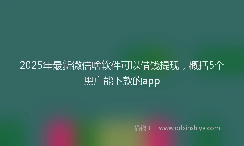 2025年最新微信啥软件可以借钱提现，概括5个黑户能下款的app