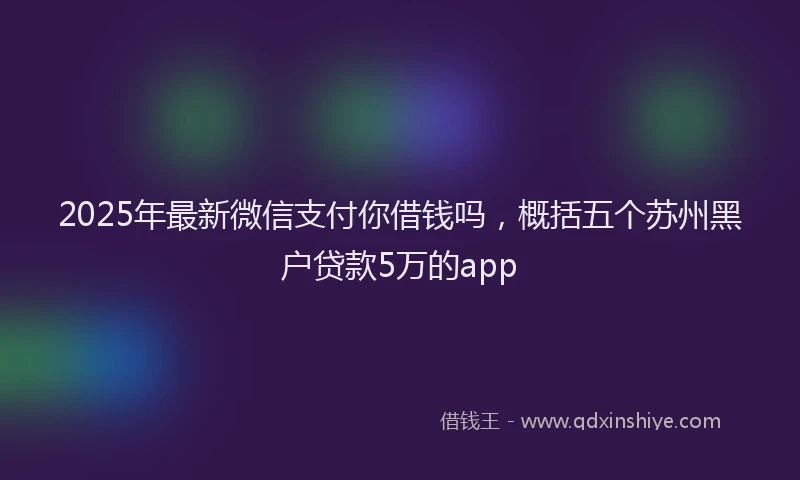 2025年最新微信支付你借钱吗，概括五个苏州黑户贷款5万的app