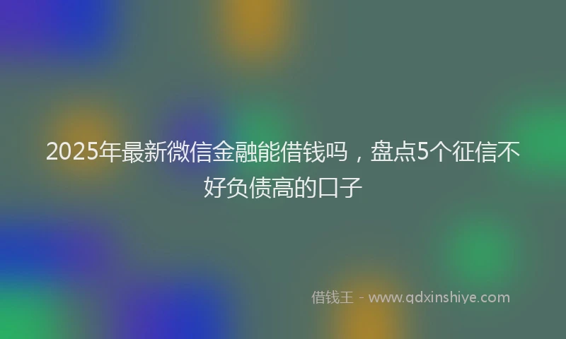 2025年最新微信金融能借钱吗，盘点5个征信不好负债高的口子