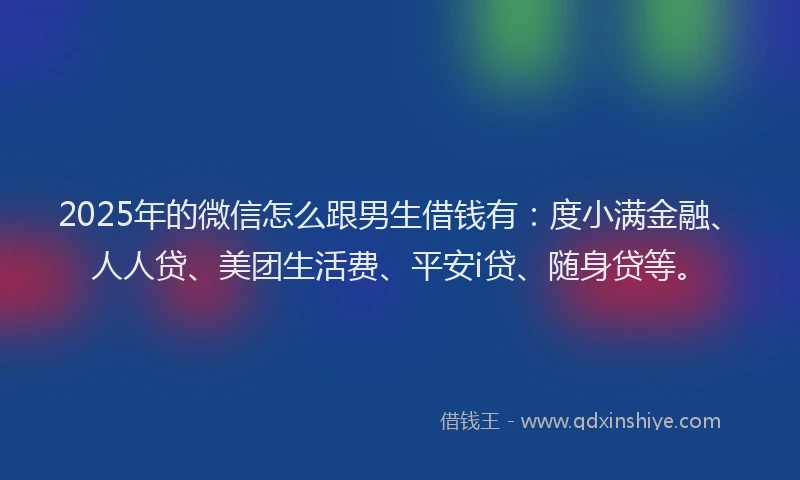 2025年的微信怎么跟男生借钱有：度小满金融、人人贷、美团生活费、平安i贷、随身贷等。