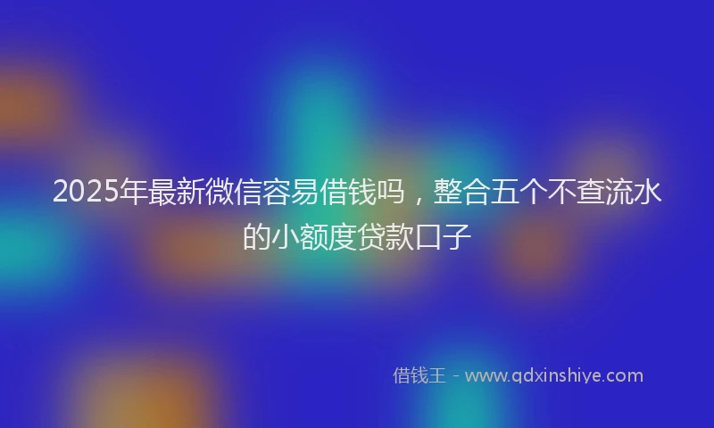 2025年最新微信容易借钱吗，整合五个不查流水的小额度贷款口子