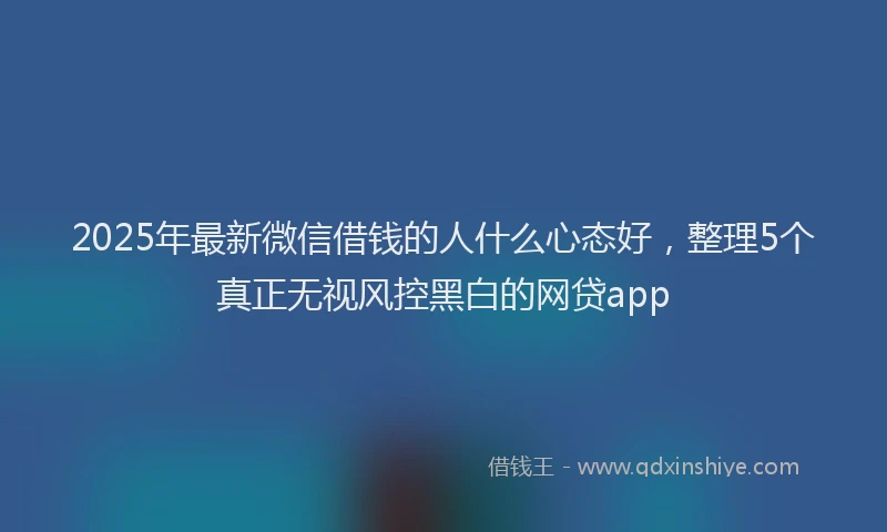 2025年最新微信借钱的人什么心态好，整理5个真正无视风控黑白的网贷app
