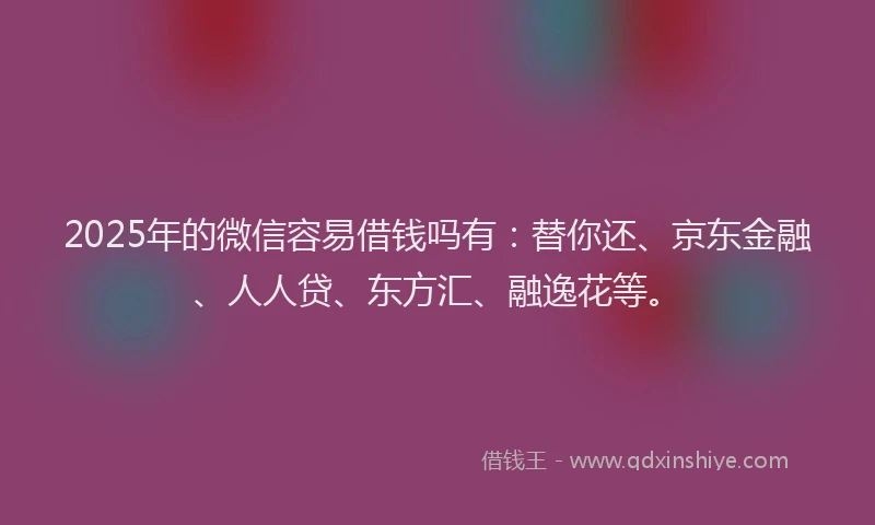 2025年的微信容易借钱吗有：替你还、京东金融、人人贷、东方汇、融逸花等。