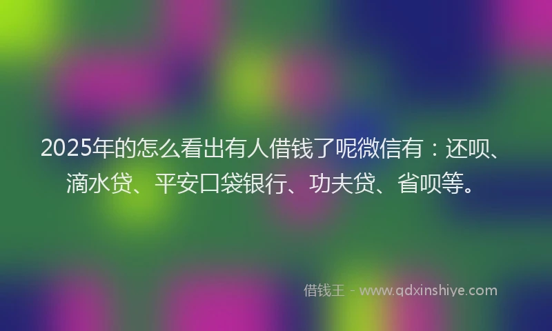2025年的怎么看出有人借钱了呢微信有：还呗、滴水贷、平安口袋银行、功夫贷、省呗等。