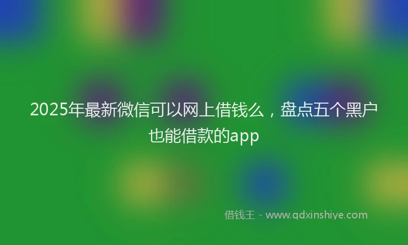 2025年最新微信可以网上借钱么，盘点五个黑户也能借款的app