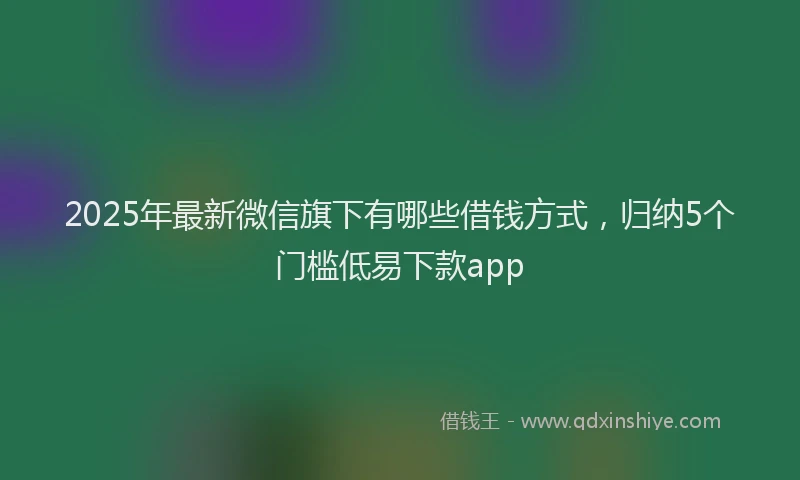 2025年最新微信旗下有哪些借钱方式，归纳5个门槛低易下款app