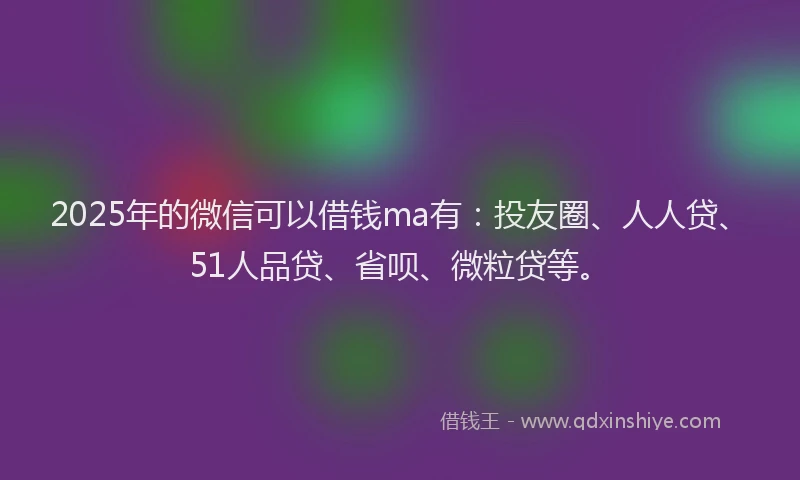 2025年的微信可以借钱ma有：投友圈、人人贷、51人品贷、省呗、微粒贷等。