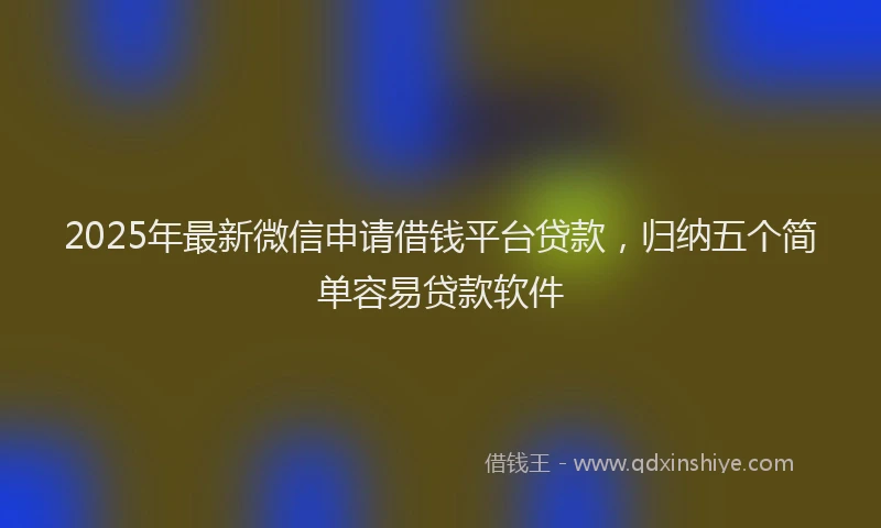 2025年最新微信申请借钱平台贷款，归纳五个简单容易贷款软件