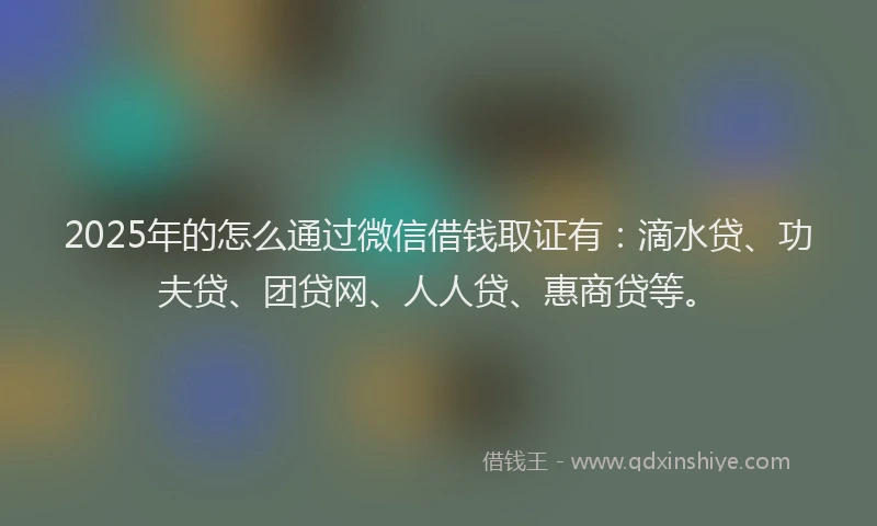 2025年的怎么通过微信借钱取证有：滴水贷、功夫贷、团贷网、人人贷、惠商贷等。