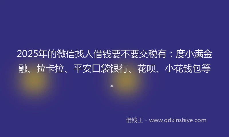 2025年的微信找人借钱要不要交税有：度小满金融、拉卡拉、平安口袋银行、花呗、小花钱包等。