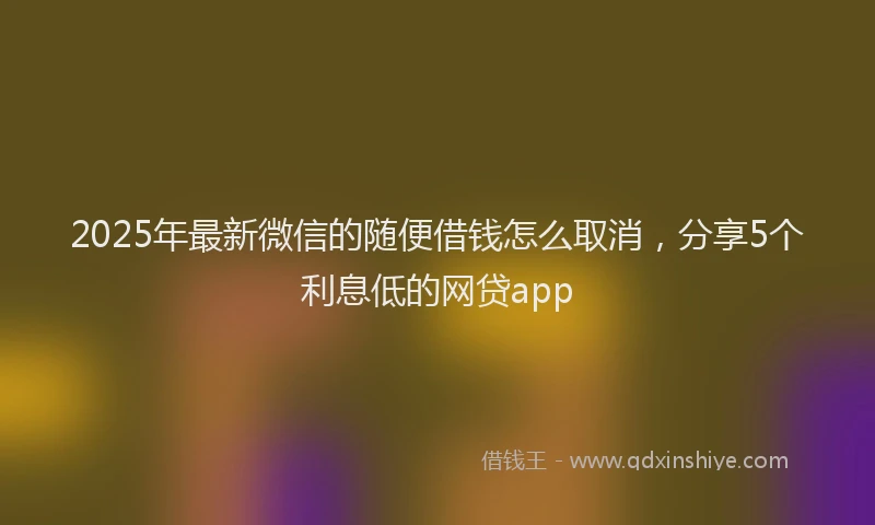 2025年最新微信的随便借钱怎么取消，分享5个利息低的网贷app