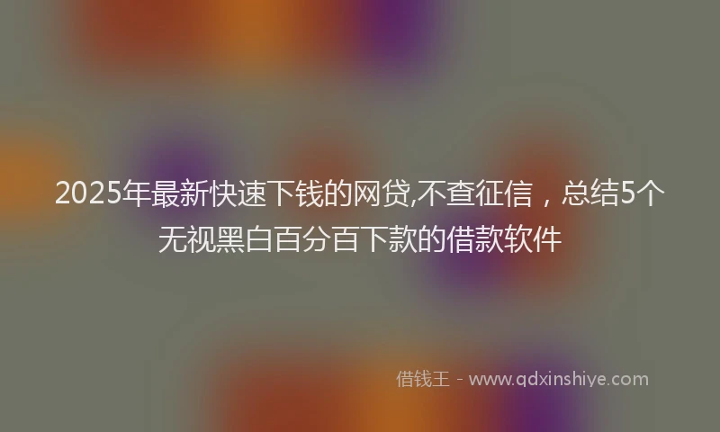 2025年最新快速下钱的网贷,不查征信，总结5个无视黑白百分百下款的借款软件