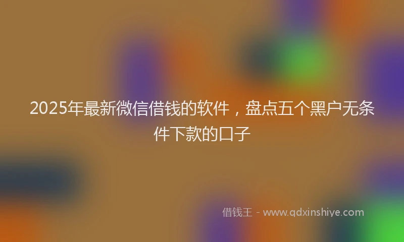 2025年最新微信借钱的软件，盘点五个黑户无条件下款的口子
