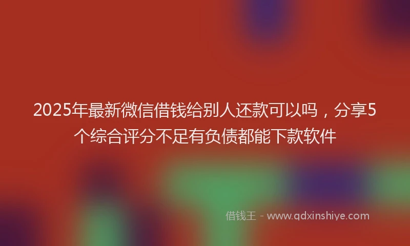 2025年最新微信借钱给别人还款可以吗，分享5个综合评分不足有负债都能下款软件