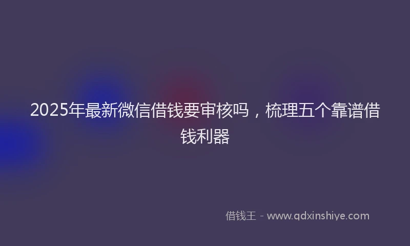 2025年最新微信借钱要审核吗，梳理五个靠谱借钱利器