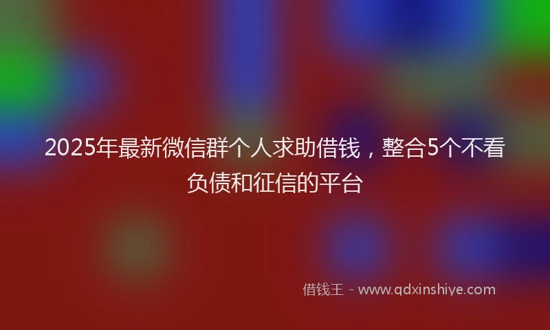 2025年最新微信群个人求助借钱，整合5个不看负债和征信的平台