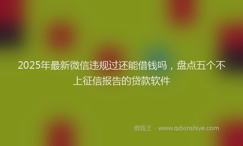 2025年最新微信违规过还能借钱吗，盘点五个不上征信报告的贷款软件