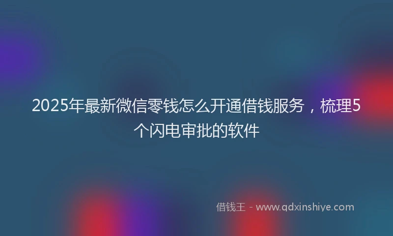 2025年最新微信零钱怎么开通借钱服务，梳理5个闪电审批的软件