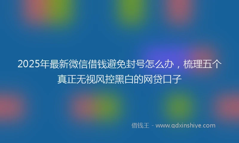 2025年最新微信借钱避免封号怎么办，梳理五个真正无视风控黑白的网贷口子