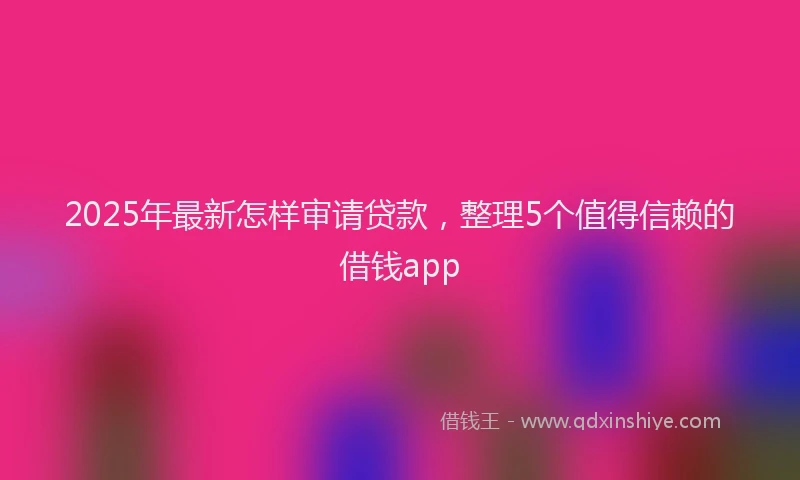 2025年最新怎样审请贷款，整理5个值得信赖的借钱app