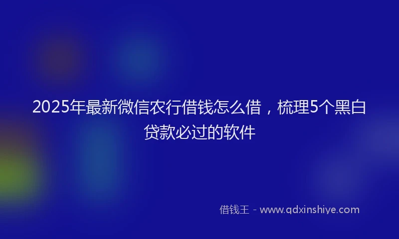 2025年最新微信农行借钱怎么借，梳理5个黑白贷款必过的软件