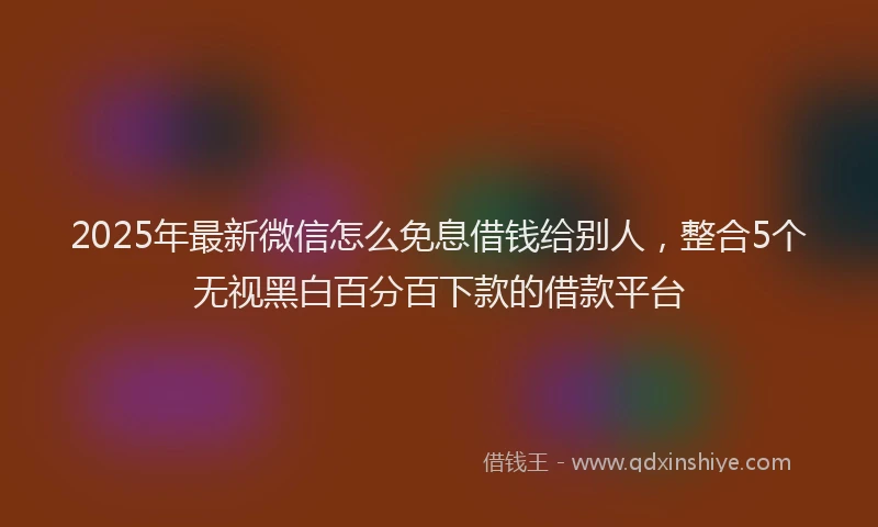 2025年最新微信怎么免息借钱给别人，整合5个无视黑白百分百下款的借款平台