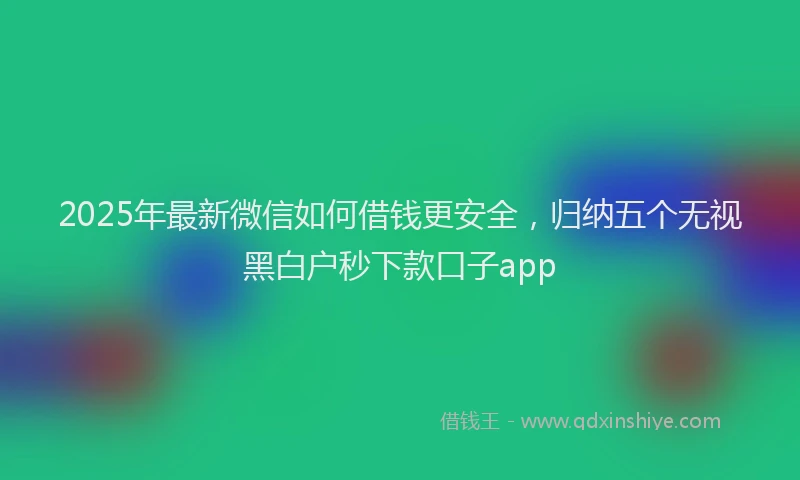 2025年最新微信如何借钱更安全，归纳五个无视黑白户秒下款口子app