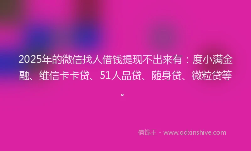 2025年的微信找人借钱提现不出来有：度小满金融、维信卡卡贷、51人品贷、随身贷、微粒贷等。