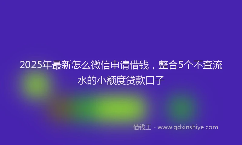 2025年最新怎么微信申请借钱，整合5个不查流水的小额度贷款口子