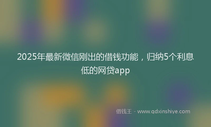 2025年最新微信刚出的借钱功能，归纳5个利息低的网贷app
