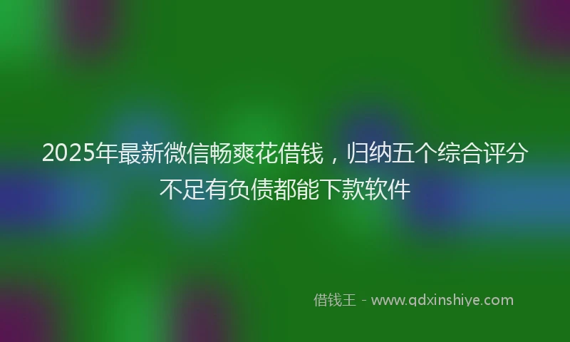2025年最新微信畅爽花借钱，归纳五个综合评分不足有负债都能下款软件