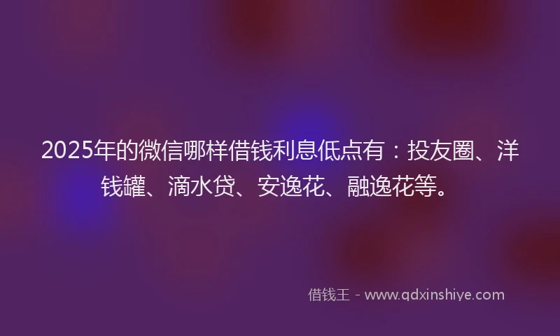 2025年的微信哪样借钱利息低点有：投友圈、洋钱罐、滴水贷、安逸花、融逸花等。