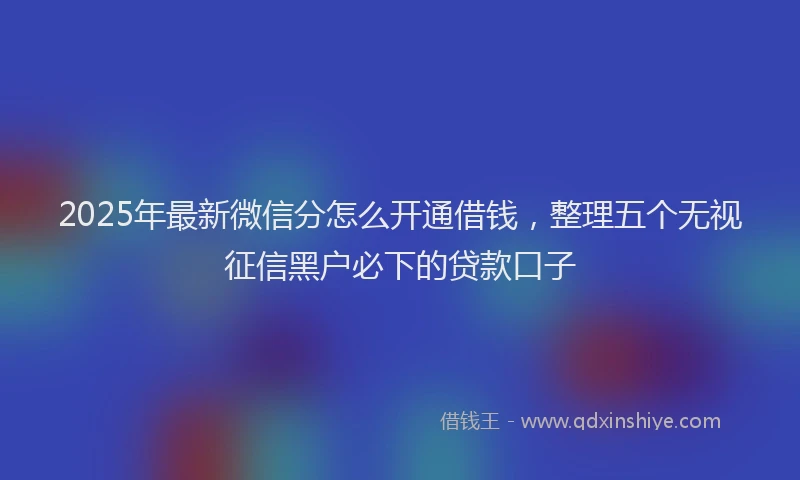 2025年最新微信分怎么开通借钱，整理五个无视征信黑户必下的贷款口子
