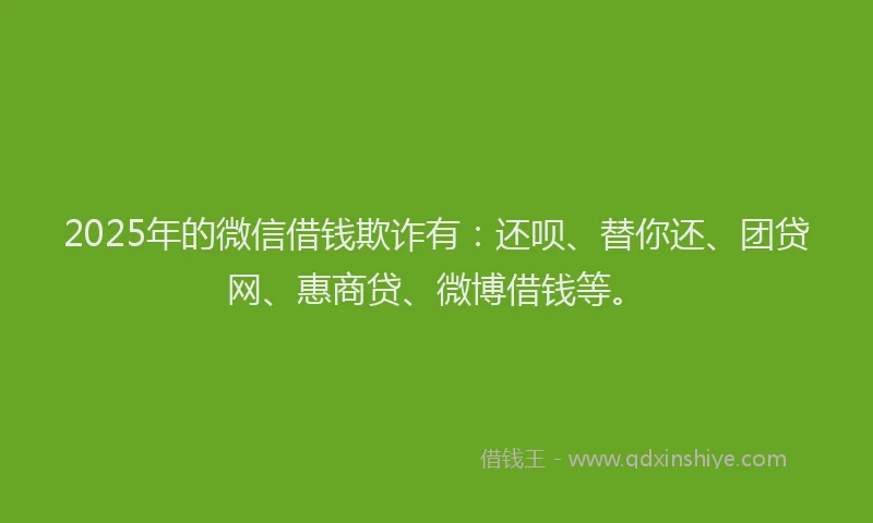 2025年的微信借钱欺诈有：还呗、替你还、团贷网、惠商贷、微博借钱等。