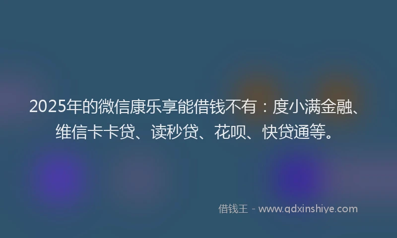 2025年的微信康乐享能借钱不有：度小满金融、维信卡卡贷、读秒贷、花呗、快贷通等。