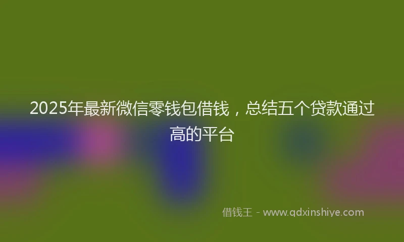 2025年最新微信零钱包借钱，总结五个贷款通过高的平台
